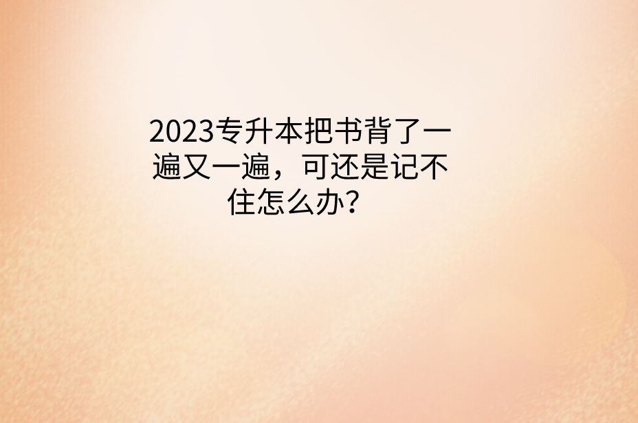 2023专升本把书背了一遍又一遍，可还是记不住怎么办？