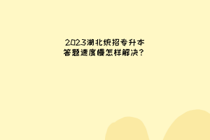 2023湖北统招专升本答题速度慢怎样解决？