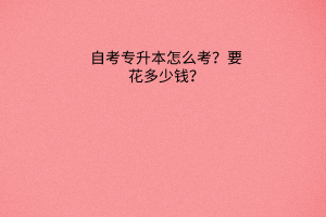 自考专升本怎么考？要花多少钱？