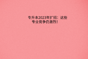 专升本2023年扩招：这些专业竞争仍激烈！