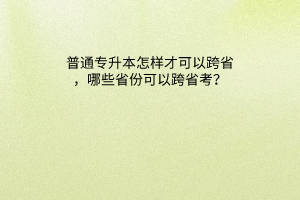 普通专升本怎样才可以跨省，哪些省份可以跨省考？