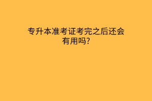 专升本准考证考完之后还会有用吗?