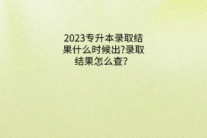 专升本录取结果什么时候出?录取结果怎么查？