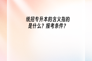 统招专升本的含义指的是什么？报考条件又是什么？