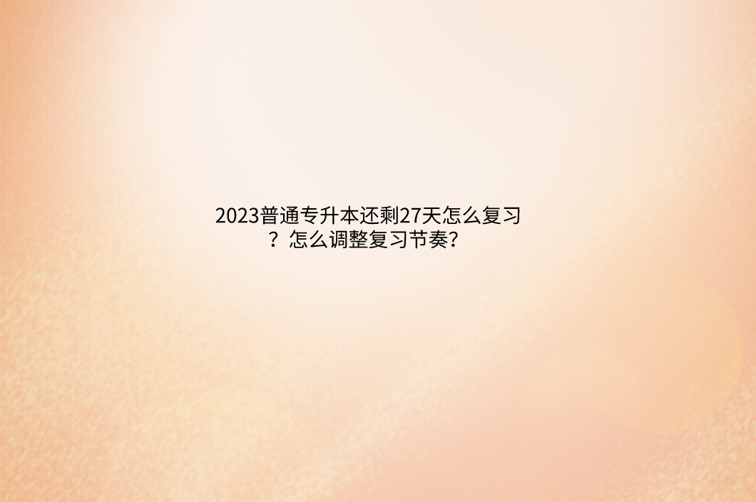 普通专升本还剩27天怎么复习？怎么调整复习节奏？