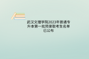 武汉文理学院2023年普通专升本第一批预录取考生名单已公布