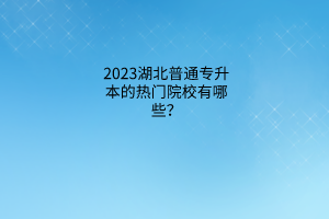 湖北普通专升本的热门院校有哪些？