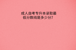 成人教育专升本录取最低分数线是多少分？