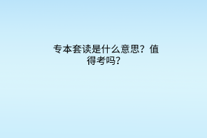 专本套读是什么意思？值得考吗