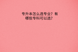 专升本怎么选专业？有哪些专科可以选？