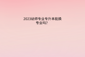 2023幼师专业专升本能换专业吗？