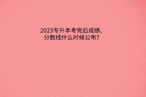 2023年专升本考完后成绩、分数线什么时候公布？