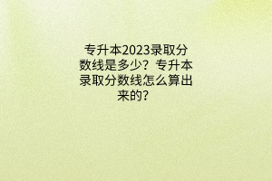 专升本2023录取分数线是多少？专升本录取分数线怎么算出来的？