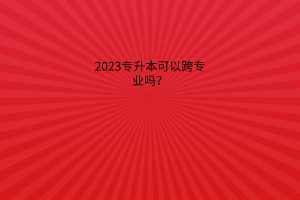 2023专升本可以跨专业吗？