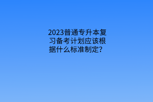 普通专升本复习备考计划应该根据什么标准制定？