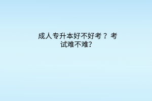 成人专升本好不好考？考试难不难？