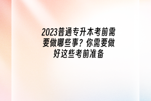 2023普通专升本考前需要做哪些事？你需要做好这些考前准备