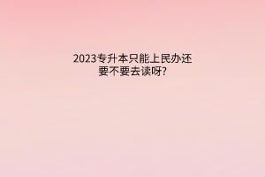 2023专升本只能上民办还要不要去读呀?