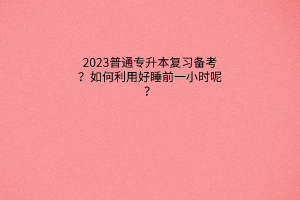 普通专升本复习备考：如何利用好睡前一小时呢？