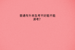 普通专升本生考不好不能清考？本科期间能清考吗？