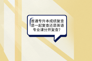 普通专升本成绩复查是一起复查还是英语专业课分开复查？