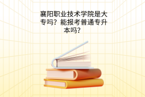 襄阳职业技术学院是大专吗？能报考普通专升本吗？