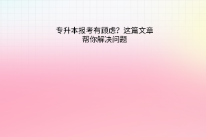 专升本报考有顾虑？这篇文章帮你解决问题