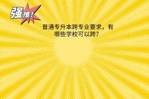 普通专升本跨专业要求，有哪些学校可以跨？