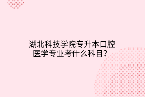 湖北科技学院专升本口腔医学专业考什么科目？