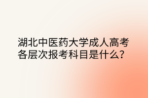 湖北中医药大学成人高考各层次报考科目是什么？