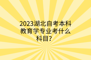 2023湖北自考本科教育学专业考什么科目？