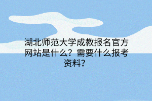 湖北师范大学成教报名官方网站是什么？需要什么报考资料？