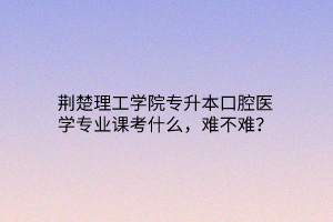 荆楚理工学院专升本口腔医学专业课考什么，难不难？