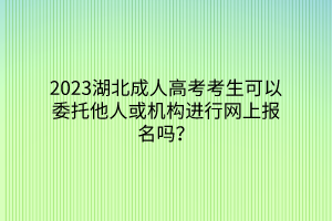 2023湖北成人高考考生可以委托他人或机构进行网上报名吗？