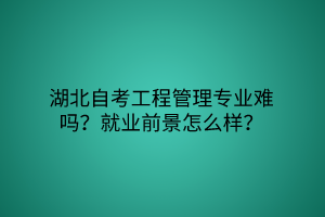 湖北自考工程管理专业难吗？就业前景怎么样？