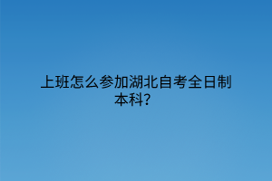 上班怎么参加湖北自考全日制本科？