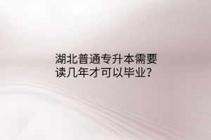 湖北普通专升本需要读几年才可以毕业？