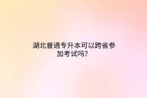 湖北普通专升本可以跨省参加考试吗？