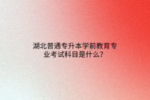 湖北普通专升本学前教育专业考试科目是什么？