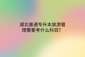 湖北普通专升本旅游管理需要考什么科目？