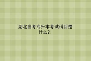 湖北自考专升本考试科目是什么？