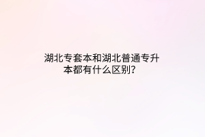 湖北专套本和湖北普通专升本都有什么区别？