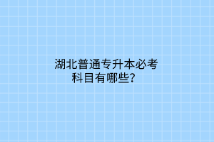 湖北普通专升本必考科目有哪些？