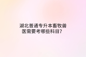 湖北普通专升本畜牧兽医需要考哪些科目？