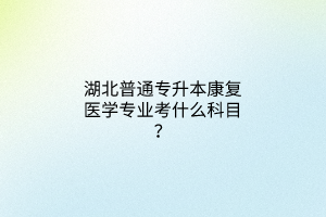 湖北普通专升本康复医学专业考什么科目？