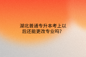 湖北普通专升本考上以后还能更改专业吗？