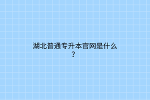 湖北普通专升本官网是什么？