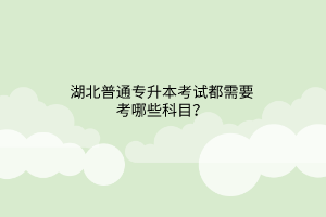 湖北普通专升本考试都需要考哪些科目？