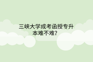 三峡大学成考函授专升本难不难？