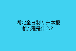 湖北全日制专升本报考流程是什么？